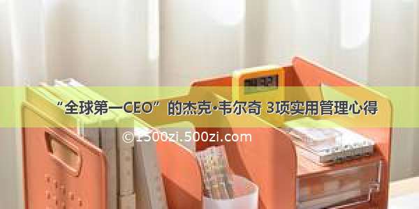 “全球第一CEO”的杰克·韦尔奇 3项实用管理心得