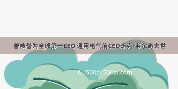 曾被誉为全球第一CEO 通用电气前CEO杰克·韦尔奇去世