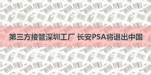 第三方接管深圳工厂 长安PSA将退出中国