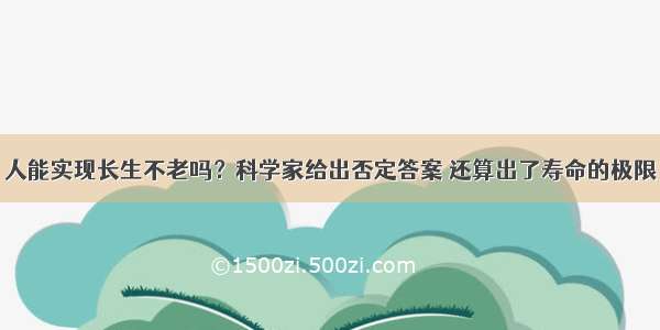 人能实现长生不老吗？科学家给出否定答案 还算出了寿命的极限