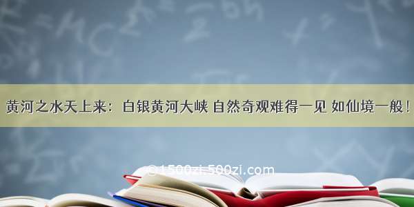 黄河之水天上来：白银黄河大峡 自然奇观难得一见 如仙境一般！