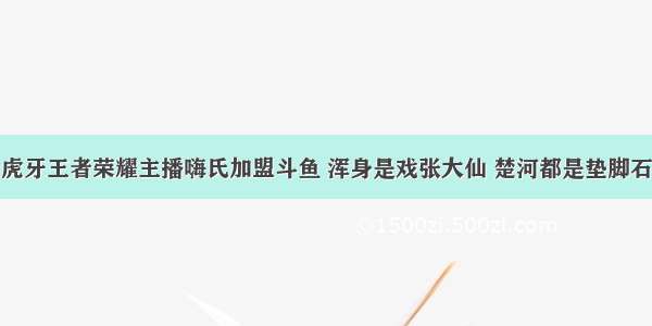 虎牙王者荣耀主播嗨氏加盟斗鱼 浑身是戏张大仙 楚河都是垫脚石