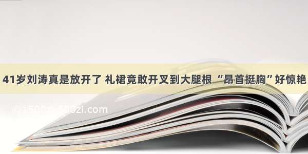 41岁刘涛真是放开了 礼裙竟敢开叉到大腿根 “昂首挺胸”好惊艳