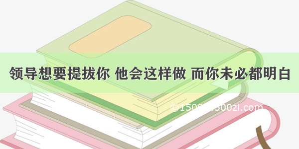 领导想要提拔你 他会这样做 而你未必都明白