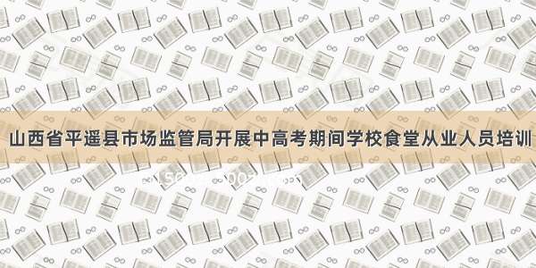 山西省平遥县市场监管局开展中高考期间学校食堂从业人员培训