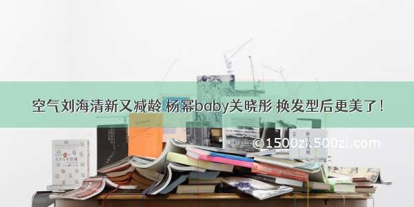 空气刘海清新又减龄 杨幂baby关晓彤 换发型后更美了！