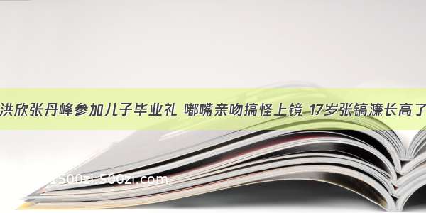 洪欣张丹峰参加儿子毕业礼 嘟嘴亲吻搞怪上镜 17岁张镐濂长高了