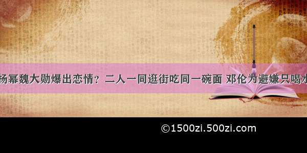 杨幂魏大勋爆出恋情？二人一同逛街吃同一碗面 邓伦为避嫌只喝水