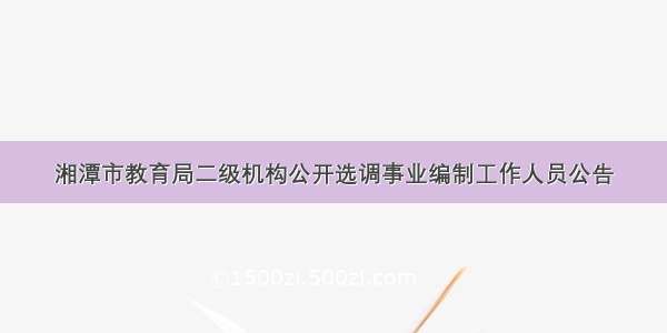 湘潭市教育局二级机构公开选调事业编制工作人员公告