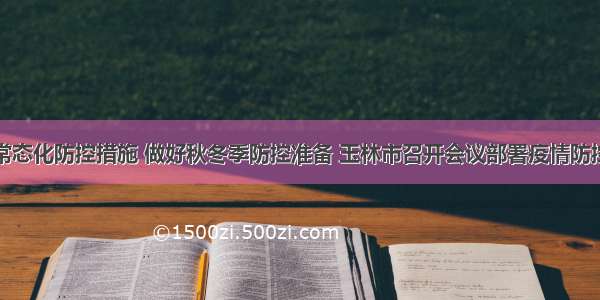 落实常态化防控措施 做好秋冬季防控准备 玉林市召开会议部署疫情防控工作