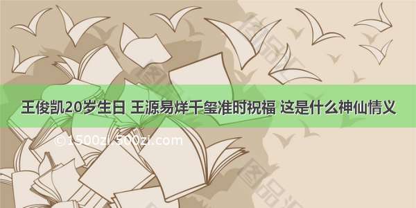 王俊凯20岁生日 王源易烊千玺准时祝福 这是什么神仙情义