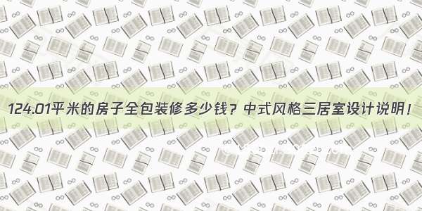 124.01平米的房子全包装修多少钱？中式风格三居室设计说明！