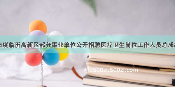 关于公布度临沂高新区部分事业单位公开招聘医疗卫生岗位工作人员总成绩的通知