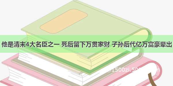 他是清末4大名臣之一 死后留下万贯家财 子孙后代亿万富豪辈出