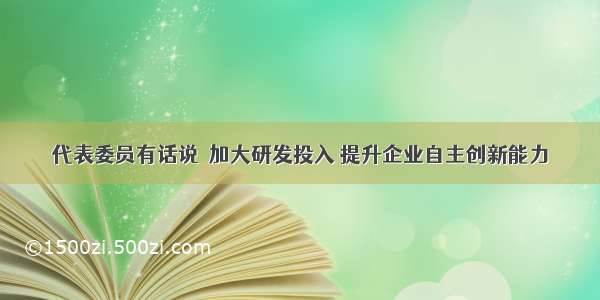 代表委员有话说｜加大研发投入 提升企业自主创新能力