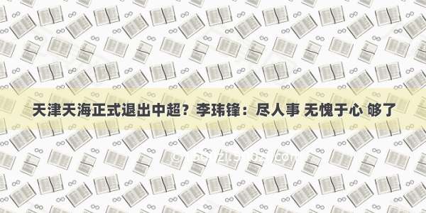 天津天海正式退出中超？李玮锋：尽人事 无愧于心 够了