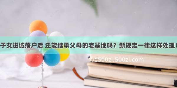 子女进城落户后 还能继承父母的宅基地吗？新规定一律这样处理！