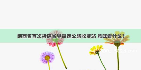 陕西省首次拆除省界高速公路收费站 意味着什么？