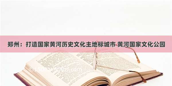 郑州：打造国家黄河历史文化主地标城市 黄河国家文化公园