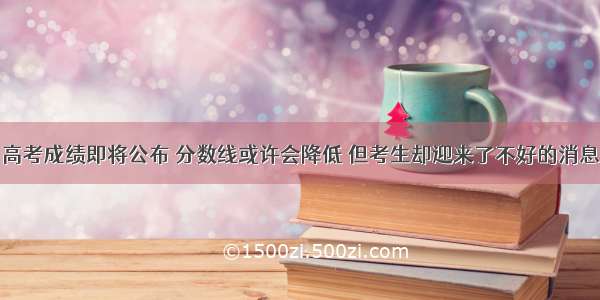 高考成绩即将公布 分数线或许会降低 但考生却迎来了不好的消息