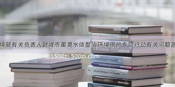 生态环境部有关负责人就城市黑臭水体整治环境保护专项行动有关问题答记者问