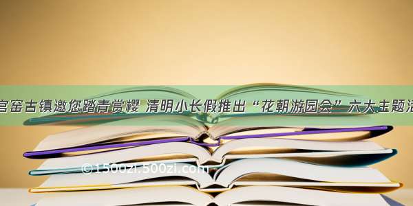 铜官窑古镇邀您踏青赏樱 清明小长假推出“花朝游园会”六大主题活动