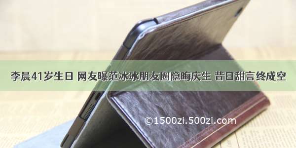 李晨41岁生日 网友曝范冰冰朋友圈隐晦庆生 昔日甜言终成空