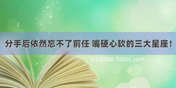 分手后依然忘不了前任 嘴硬心软的三大星座！