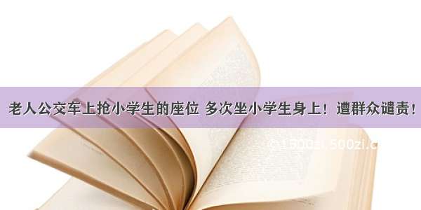 老人公交车上抢小学生的座位 多次坐小学生身上！遭群众谴责！