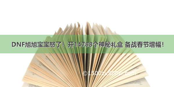 DNF旭旭宝宝怒了！开14788个神秘礼盒 备战春节增幅！