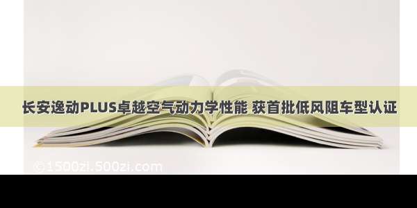 长安逸动PLUS卓越空气动力学性能 获首批低风阻车型认证