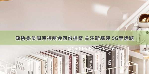 政协委员周鸿祎两会四份提案 关注新基建 5G等话题