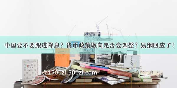 中国要不要跟进降息？货币政策取向是否会调整？易纲回应了！