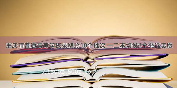 重庆市普通高等学校录取分10个批次 一二本均设6个平行志愿