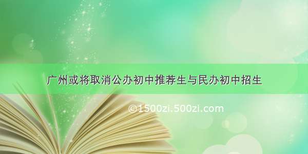 广州或将取消公办初中推荐生与民办初中招生