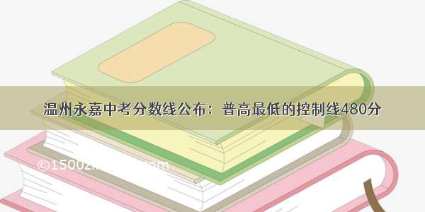 温州永嘉中考分数线公布：普高最低的控制线480分