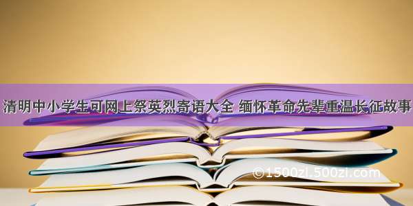 清明中小学生可网上祭英烈寄语大全 缅怀革命先辈重温长征故事