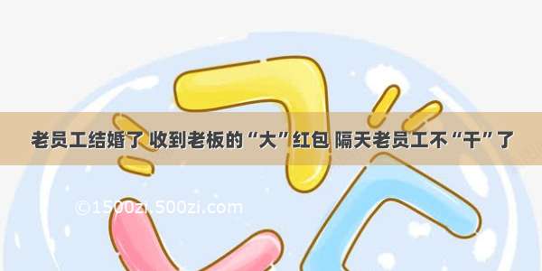 老员工结婚了 收到老板的“大”红包 隔天老员工不“干”了