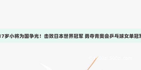 17岁小将为国争光！击败日本世界冠军 勇夺青奥会乒乓球女单冠军