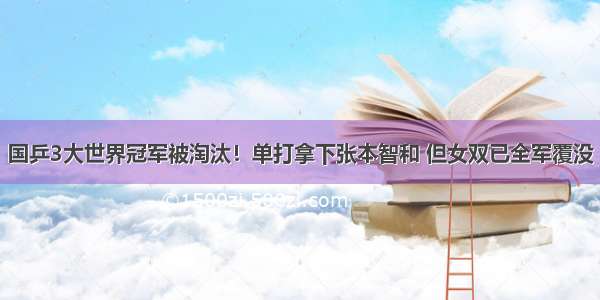 国乒3大世界冠军被淘汰！单打拿下张本智和 但女双已全军覆没