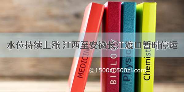 水位持续上涨 江西至安徽长江渡口暂时停运