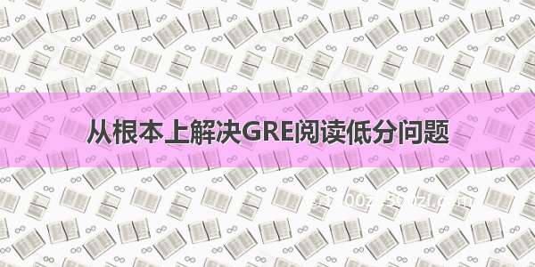 从根本上解决GRE阅读低分问题