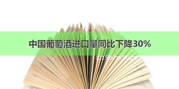 中国葡萄酒进口量同比下降30%