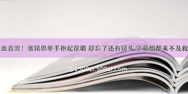 鼻血直流！张铭恩单手抱起徐璐 却忘了还有镜头 字幕组都来不及救场