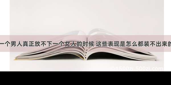 一个男人真正放不下一个女人的时候 这些表现是怎么都装不出来的