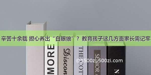 辛苦十余载 担心养出“白眼狼”？教育孩子这几方面家长需记牢