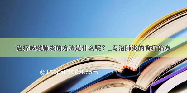 治疗咳嗽肺炎的方法是什么呢？_专治肺炎的食疗偏方