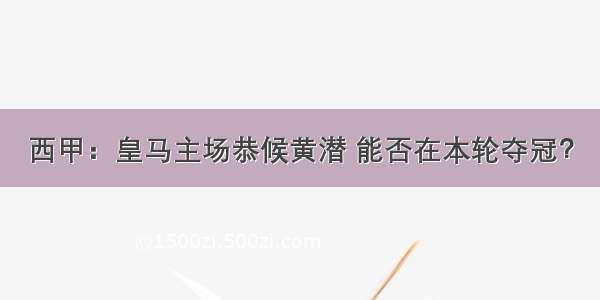 西甲：皇马主场恭候黄潜 能否在本轮夺冠？