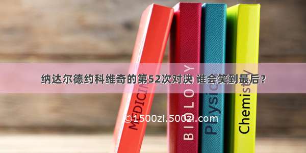 纳达尔德约科维奇的第52次对决 谁会笑到最后？