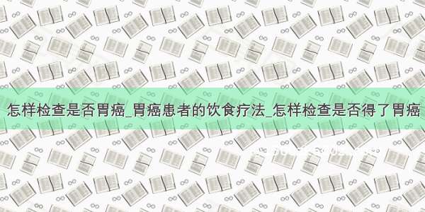 怎样检查是否胃癌_胃癌患者的饮食疗法_怎样检查是否得了胃癌